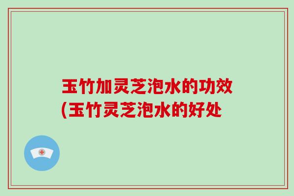 玉竹加灵芝泡水的功效(玉竹灵芝泡水的好处