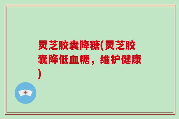 灵芝胶囊降糖(灵芝胶囊降低血糖,维护健康)