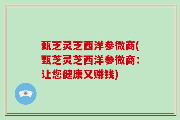 甄芝灵芝西洋参微商(甄芝灵芝西洋参微商:让您健康又赚钱)