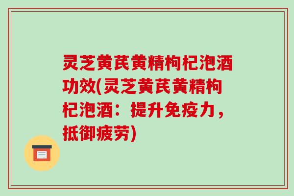 灵芝黄芪黄精枸杞泡酒功效(灵芝黄芪黄精枸杞泡酒:提升免疫力,抵御疲劳)