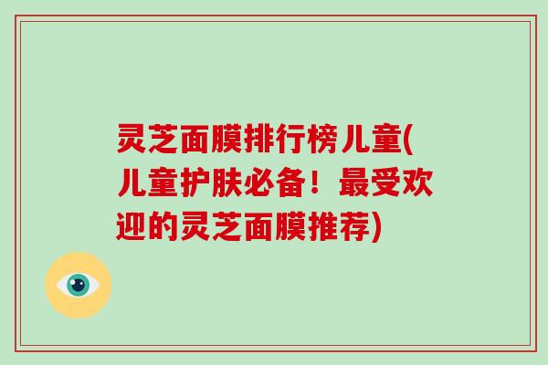 灵芝面膜排行榜儿童(儿童护肤必备!最受欢迎的灵芝面膜推荐)