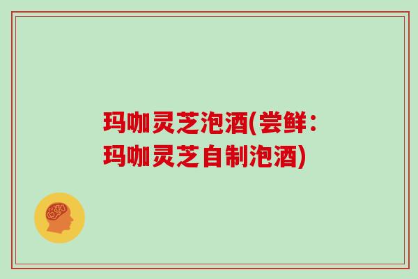 玛咖灵芝泡酒(尝鲜:玛咖灵芝自制泡酒)