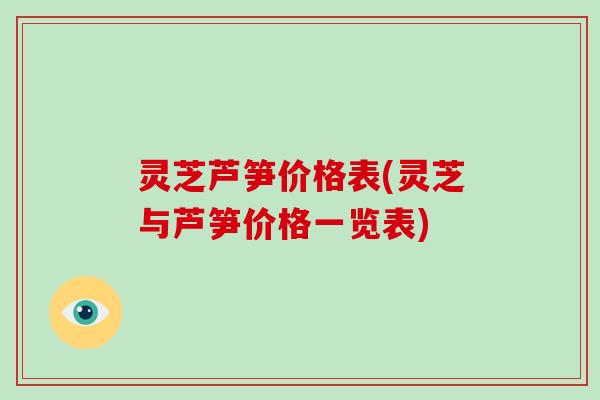 灵芝芦笋价格表(灵芝与芦笋价格一览表)