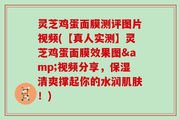 灵芝鸡蛋面膜测评图片视频(【真人实测】灵芝鸡蛋面膜效果图&视频分享,保湿清爽撑起你的水润肌肤!)