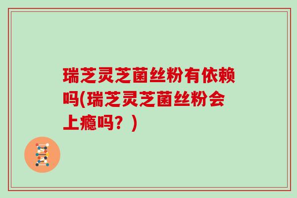 瑞芝灵芝菌丝粉有依赖吗(瑞芝灵芝菌丝粉会上瘾吗?)