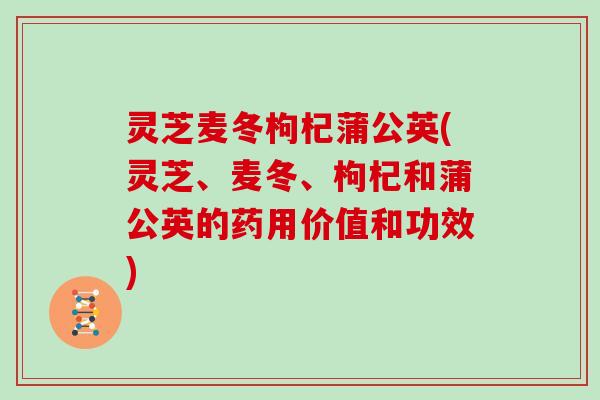 灵芝麦冬枸杞蒲公英(灵芝、麦冬、枸杞和蒲公英的药用价值和功效)