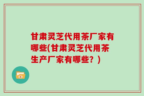 甘肃灵芝代用茶厂家有哪些(甘肃灵芝代用茶生产厂家有哪些?)