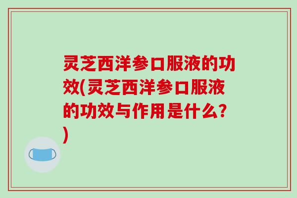 灵芝西洋参口服液的功效(灵芝西洋参口服液的功效与作用是什么?)