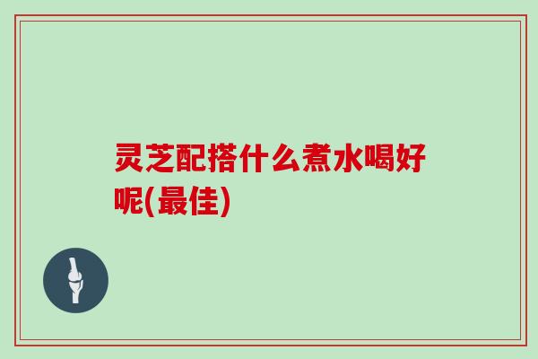 灵芝配搭什么煮水喝好呢(最佳)