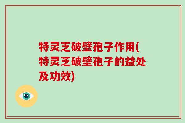 特灵芝破壁孢子作用(特灵芝破壁孢子的益处及功效)