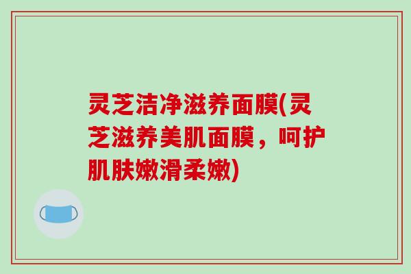 灵芝洁净滋养面膜(灵芝滋养美肌面膜，呵护肌肤嫩滑柔嫩)