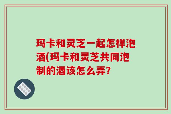 玛卡和灵芝一起怎样泡酒(玛卡和灵芝共同泡制的酒该怎么弄?
