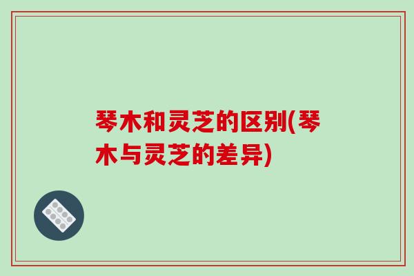 琴木和灵芝的区别(琴木与灵芝的差异)