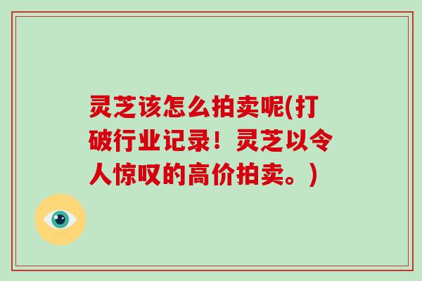 灵芝该怎么拍卖呢(打破行业记录！灵芝以令人惊叹的高价拍卖。)