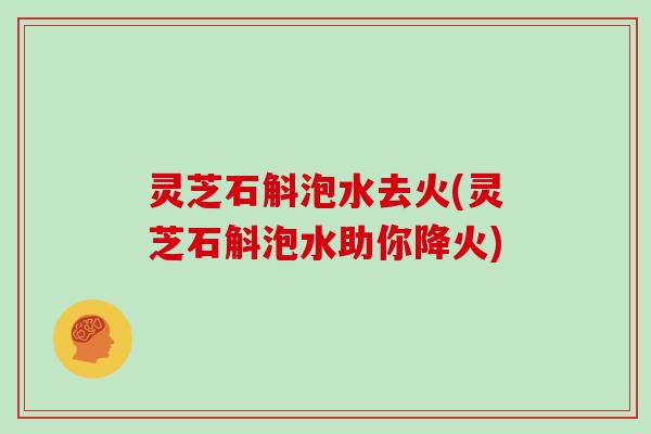 灵芝石斛泡水去火(灵芝石斛泡水助你降火)