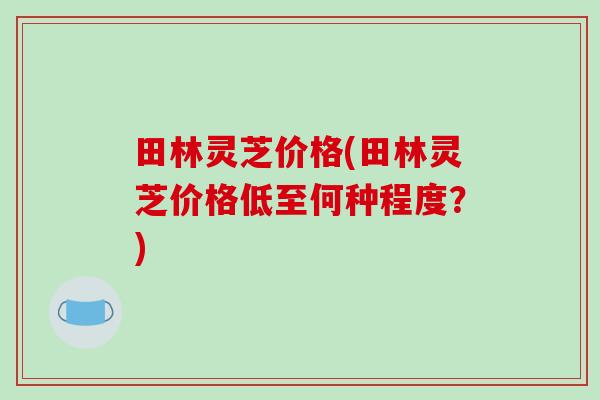 田林灵芝价格(田林灵芝价格低至何种程度？)