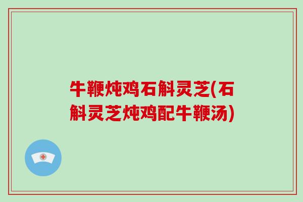 牛鞭炖鸡石斛灵芝(石斛灵芝炖鸡配牛鞭汤)