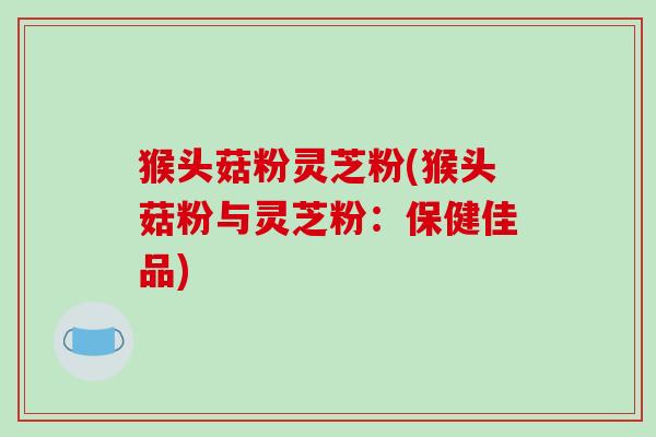 猴头菇粉灵芝粉(猴头菇粉与灵芝粉:保健佳品)