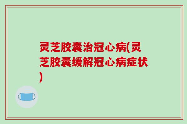 灵芝胶囊治冠心病(灵芝胶囊缓解冠心病症状)