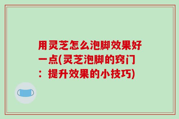 用灵芝怎么泡脚效果好一点(灵芝泡脚的窍门:提升效果的小技巧)
