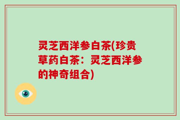 灵芝西洋参白茶(珍贵草药白茶:灵芝西洋参的神奇组合)