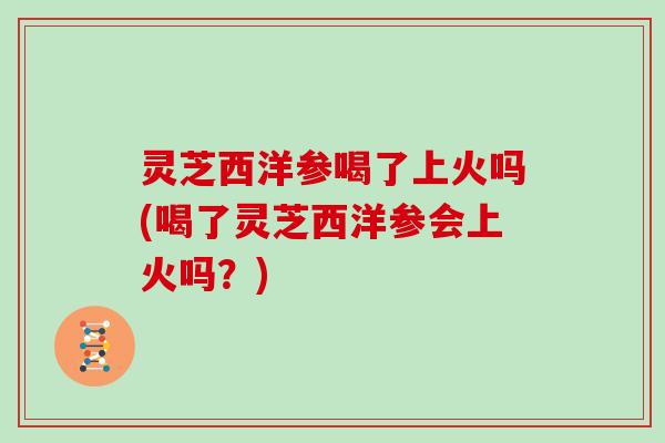 灵芝西洋参喝了上火吗(喝了灵芝西洋参会上火吗?)