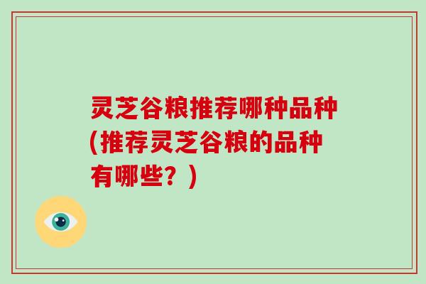 灵芝谷粮推荐哪种品种(推荐灵芝谷粮的品种有哪些？)