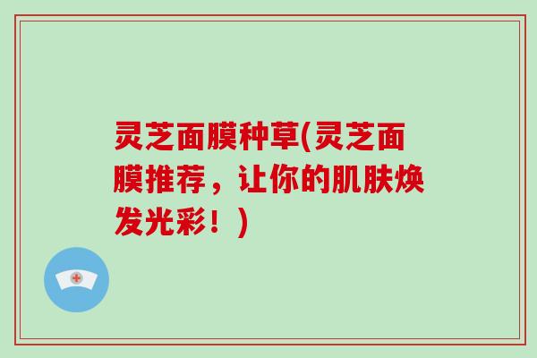 灵芝面膜种草(灵芝面膜推荐,让你的肌肤焕发光彩!)