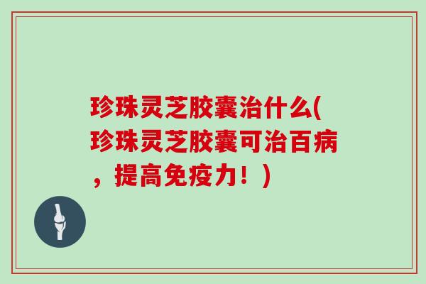 珍珠灵芝胶囊治什么(珍珠灵芝胶囊可治百病,提高免疫力!)