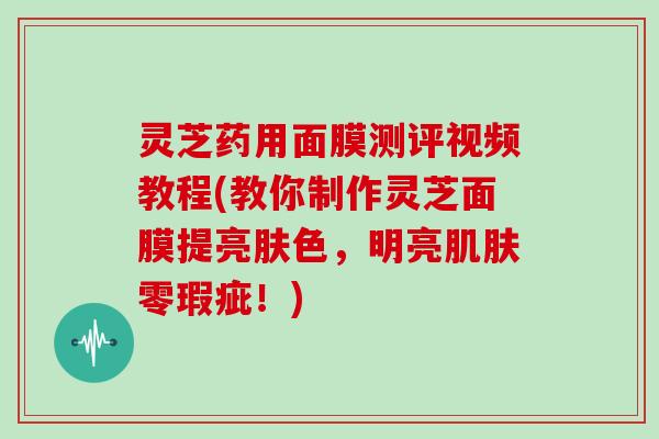 灵芝药用面膜测评视频教程(教你制作灵芝面膜提亮肤色,明亮肌肤零瑕疵!)