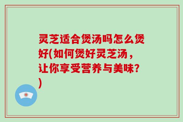 灵芝适合煲汤吗怎么煲好(如何煲好灵芝汤，让你享受营养与美味？)