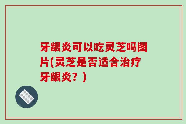 牙龈炎可以吃灵芝吗图片(灵芝是否适合治疗牙龈炎?)