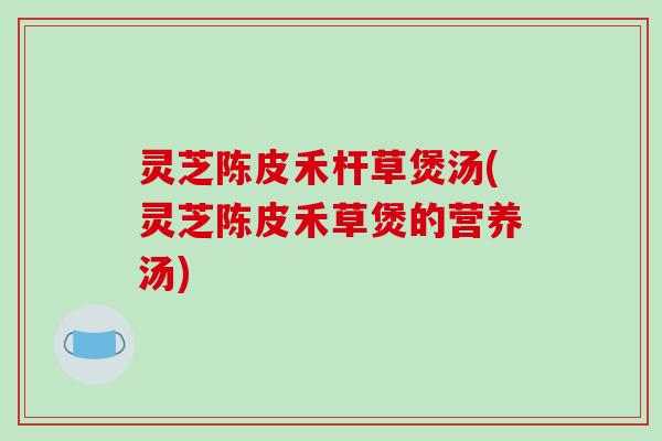 灵芝陈皮禾杆草煲汤(灵芝陈皮禾草煲的营养汤)