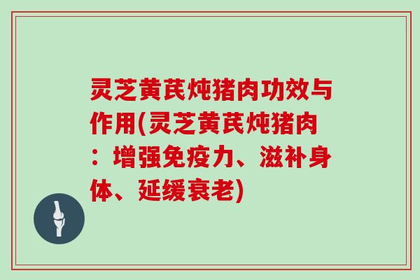 灵芝黄芪炖猪肉功效与作用(灵芝黄芪炖猪肉:增强免疫力、滋补身体、延缓衰老)