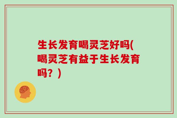 生长发育喝灵芝好吗(喝灵芝有益于生长发育吗？)