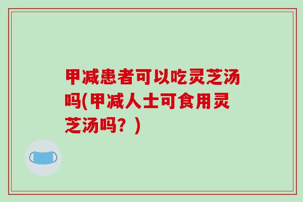甲减患者可以吃灵芝汤吗(甲减人士可食用灵芝汤吗？)