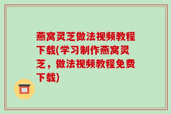 燕窝灵芝做法视频教程下载(学习制作燕窝灵芝，做法视频教程免费下载)