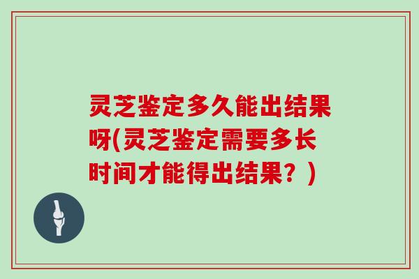 灵芝鉴定多久能出结果呀(灵芝鉴定需要多长时间才能得出结果？)