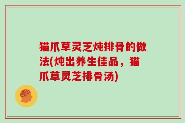 猫爪草灵芝炖排骨的做法(炖出养生佳品,猫爪草灵芝排骨汤)