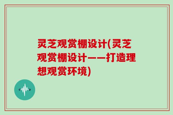 灵芝观赏棚设计(灵芝观赏棚设计——打造理想观赏环境)