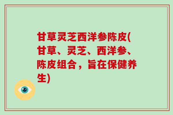 甘草灵芝西洋参陈皮(甘草、灵芝、西洋参、陈皮组合,旨在保健养生)