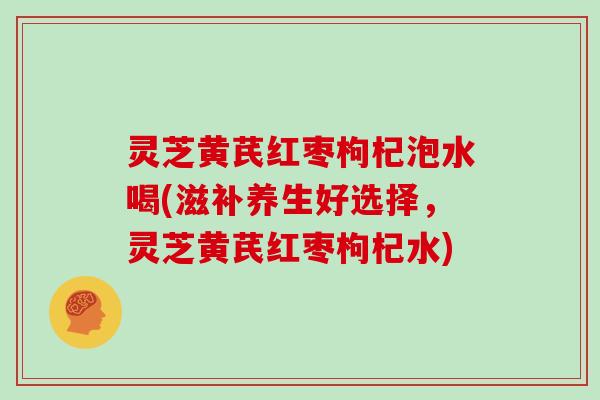 灵芝黄芪红枣枸杞泡水喝(滋补养生好选择,灵芝黄芪红枣枸杞水)