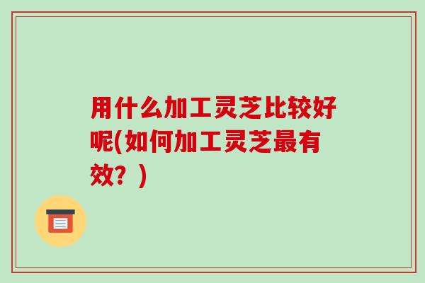 用什么加工灵芝比较好呢(如何加工灵芝最有效?)