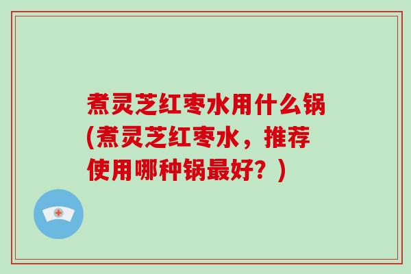 煮灵芝红枣水用什么锅(煮灵芝红枣水,推荐使用哪种锅最好?)