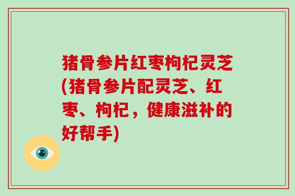 猪骨参片红枣枸杞灵芝(猪骨参片配灵芝、红枣、枸杞,健康滋补的好帮手)