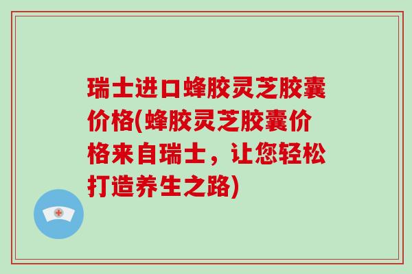 瑞士进口蜂胶灵芝胶囊价格(蜂胶灵芝胶囊价格来自瑞士，让您轻松打造养生之路)