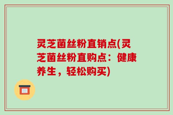 灵芝菌丝粉直销点(灵芝菌丝粉直购点:健康养生,轻松购买)