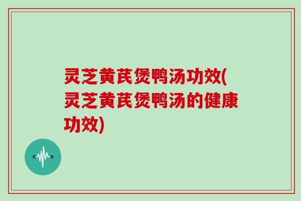 灵芝黄芪煲鸭汤功效(灵芝黄芪煲鸭汤的健康功效)