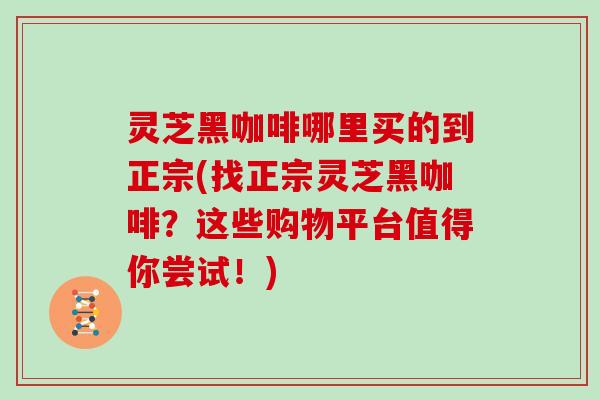 灵芝黑咖啡哪里买的到正宗(找正宗灵芝黑咖啡?这些购物平台值得你尝试!)