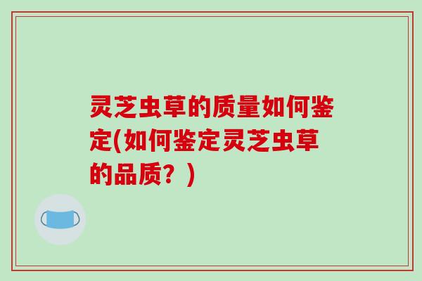灵芝虫草的质量如何鉴定(如何鉴定灵芝虫草的品质?)